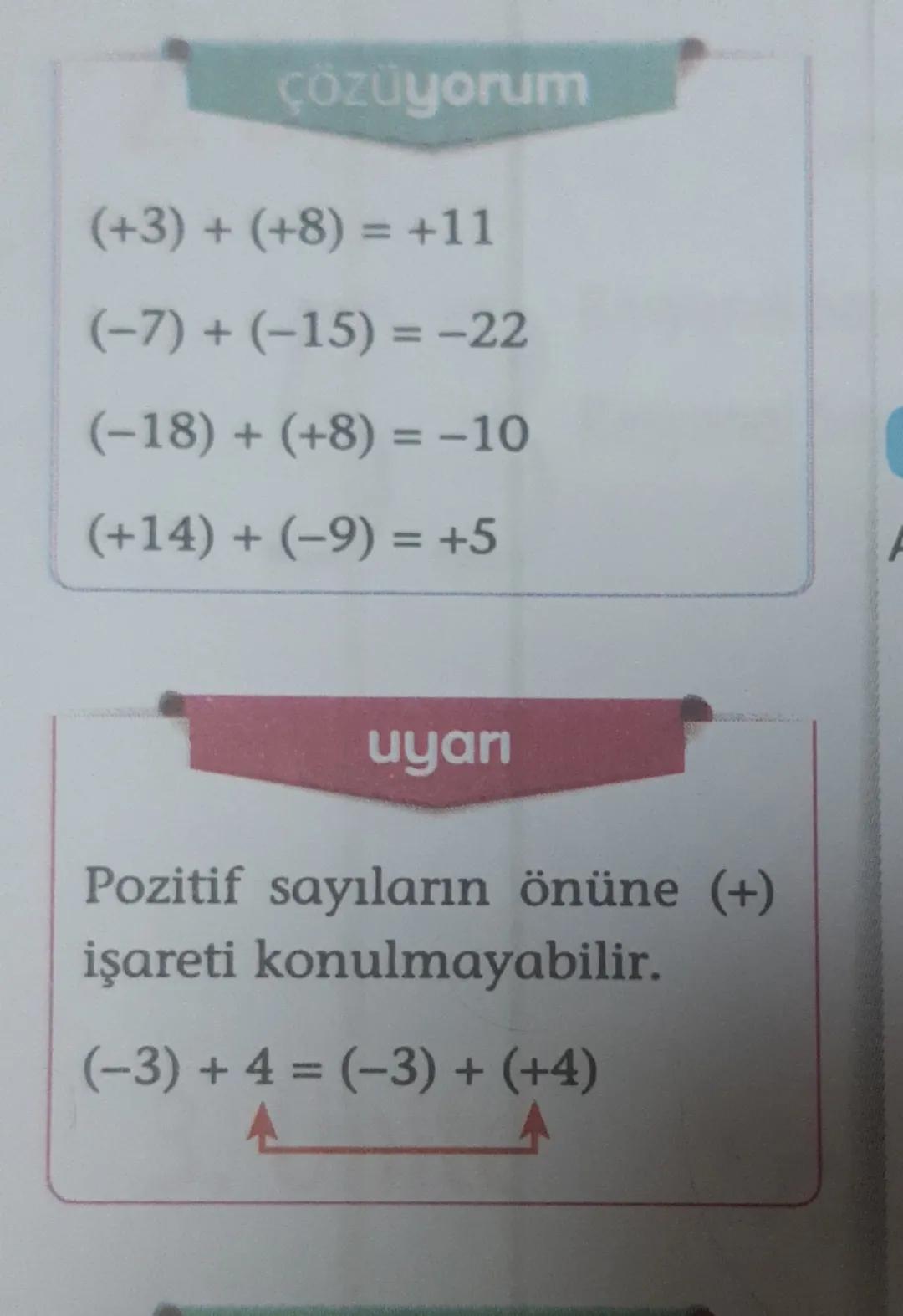 çözüyorum
(+3) + (+8)= +11
(-7)+(-15)=-22
(-18) + (+8) = -10
(+14) + (-9) = +5
uyan
Pozitif sayıların önüne (+)
işareti konulmayabilir.
(-3)