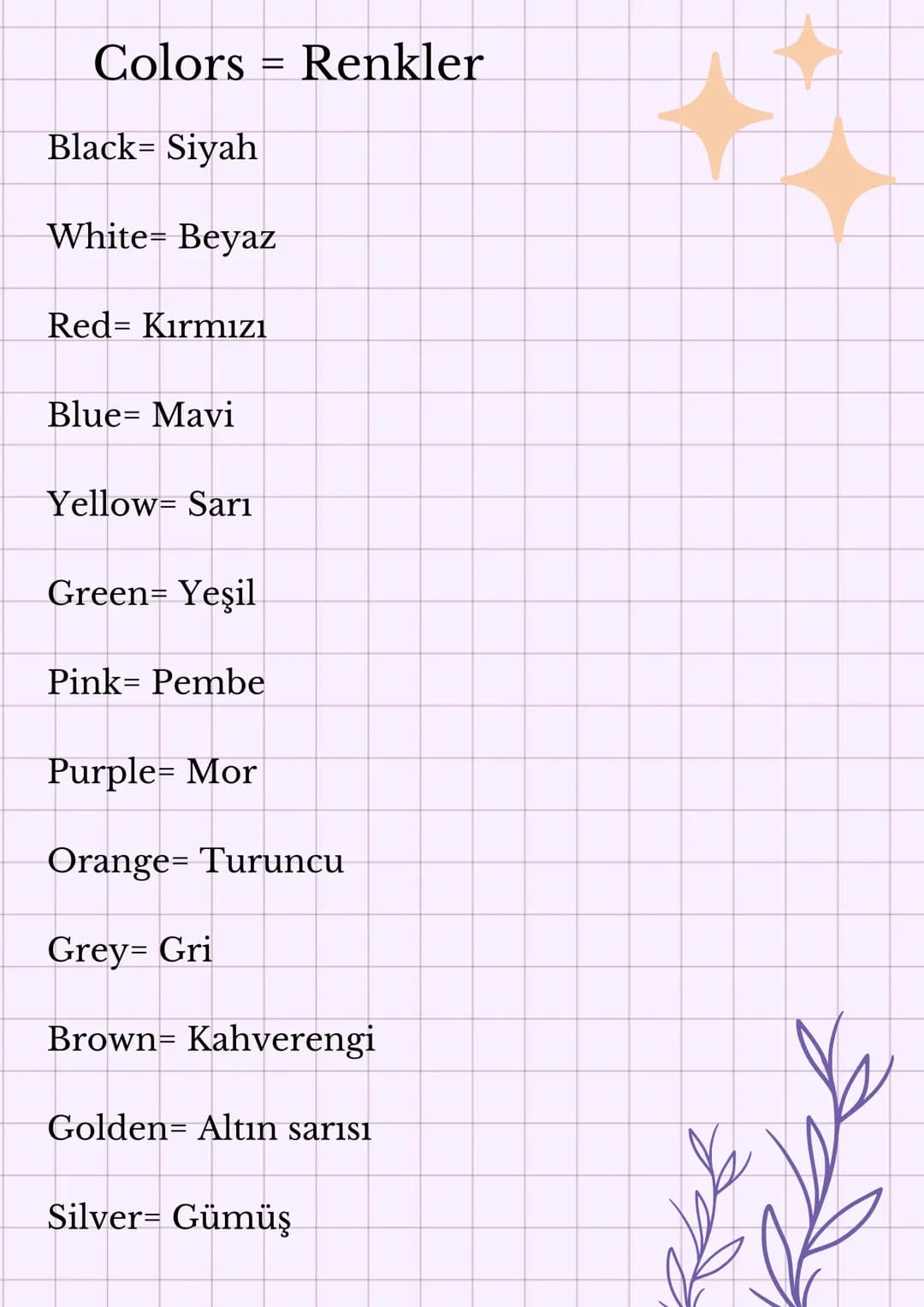 Colors Renkler
Black= Siyah
=
White= Beyaz
Red Kırmızı
Blue Mavi
Yellow Sarı
Green= Yeşil
Pink Pembe
Purple= Mor
Orange Turuncu
Grey= Gri
Br