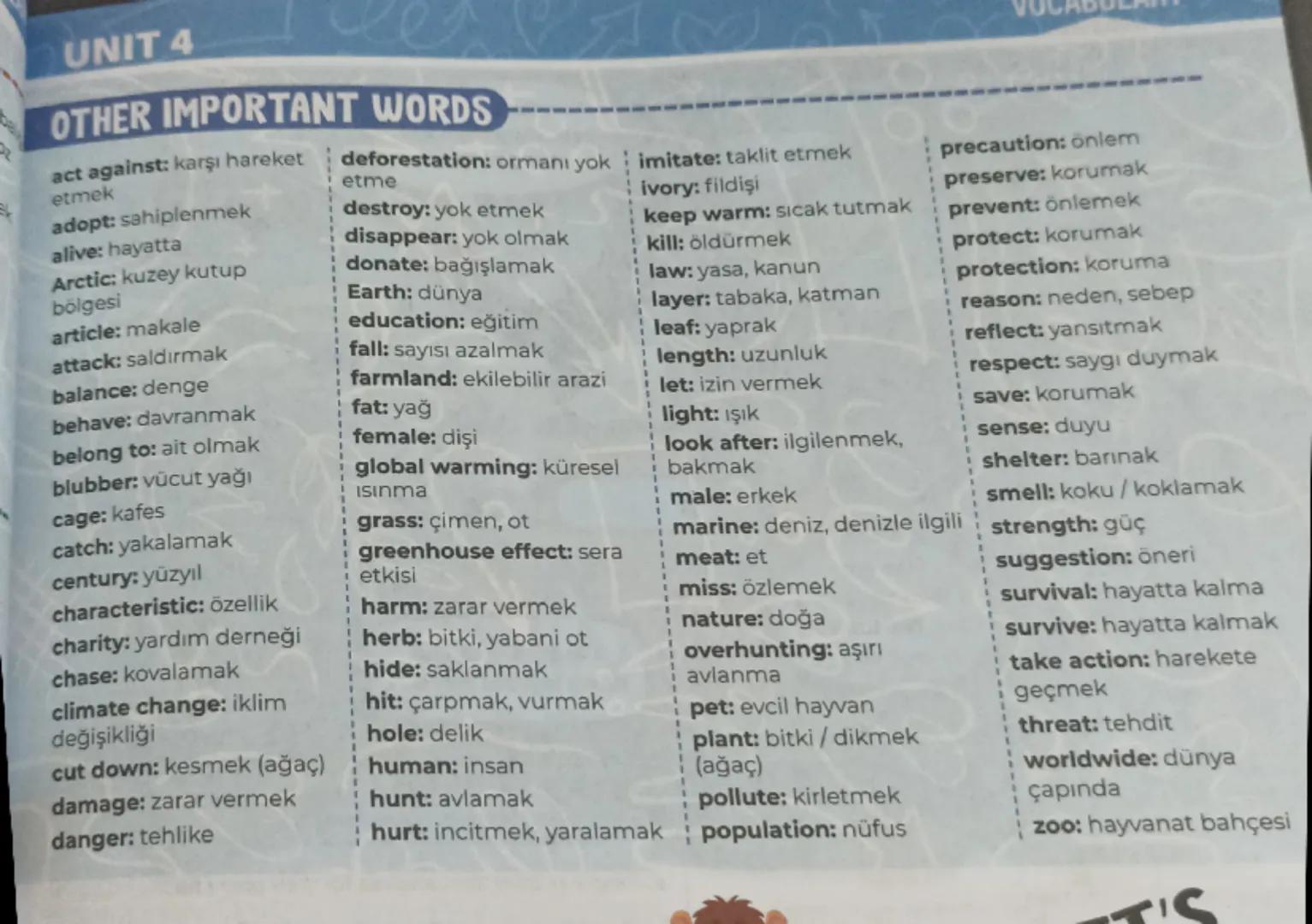 # UNIT 4

OTHER IMPORTANT WORDS

act against; karşı hareket
etmek

adopt: sahiplenmek

alive: hayatta

Arctic: kuzey kutup
bölgesi

article: