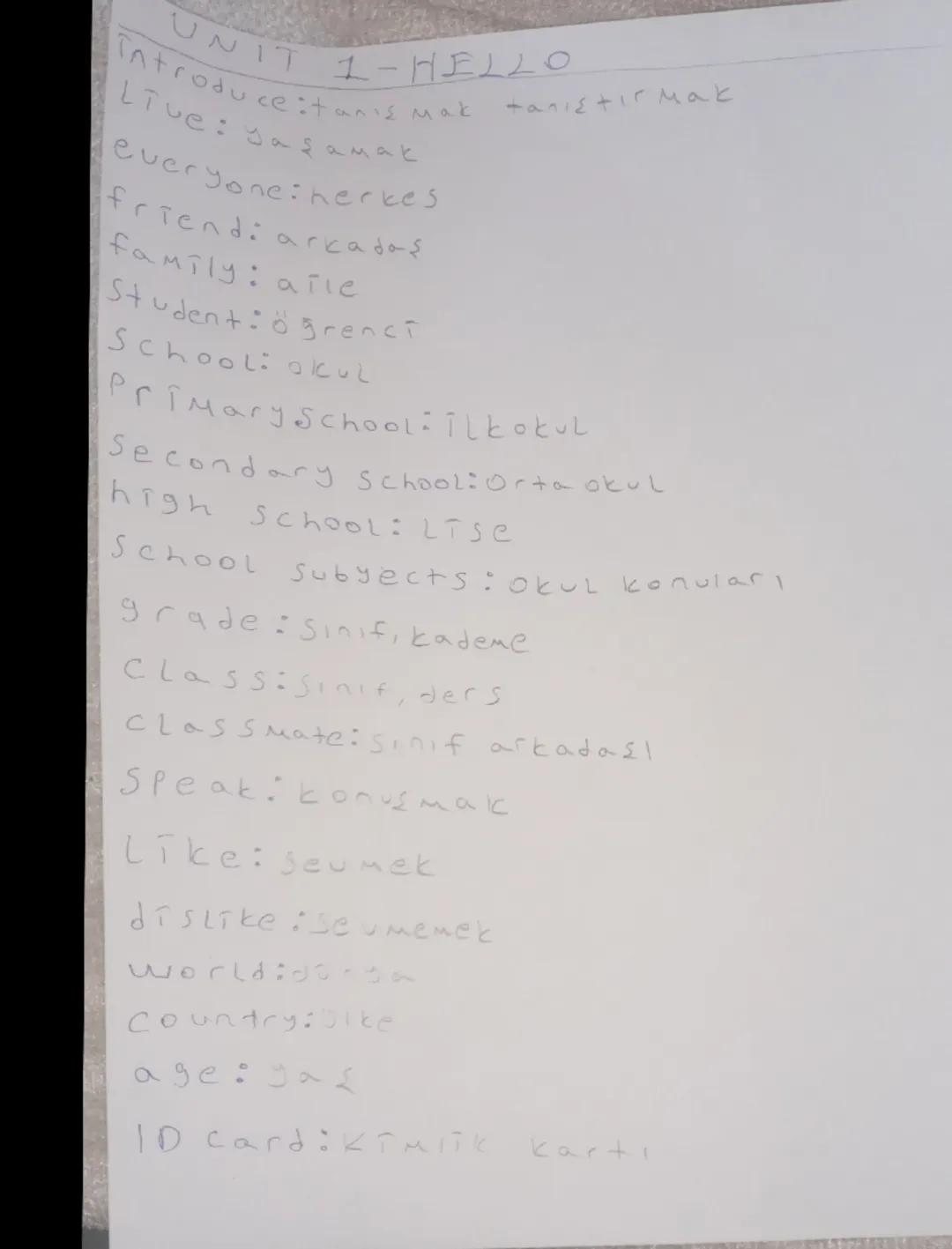 UNIT 1-HELL0

Introduce:tanιε Μακ απιεr Mak

Live: yaşamak

everyone: herkes

friend: arkadaş

family: arie

Student:ögrenci

School: Okul

