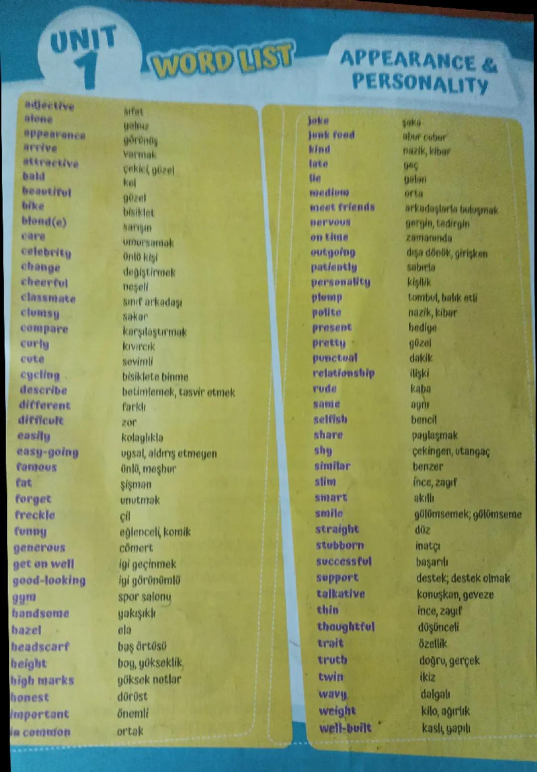 UNIT
1
WORD LIST
APPEARANCE &
PERSONALITY
adjective
sifat
joke
saka
alene
galnız
junk food
abur cubur
appearance
göründ
kind
nazik, kibar
ar