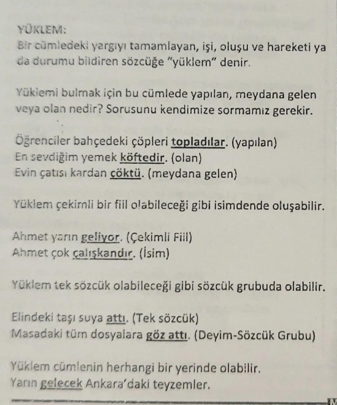 YÜKLEM:
Bir cümledeki yargıyı tamamlayan, işi, oluşu ve hareketi ya
da durumu bildiren sözcüğe "yüklem" denir.
Yüklemi bulmak için bu cümled