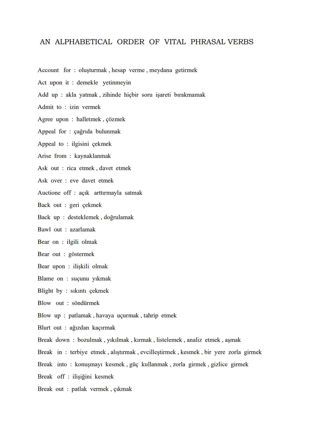 # AN ALPHABETICAL ORDER OF VITAL PHRASAL VERBS

Account for : oluşturmak, hesap verme, meydana getirmek

Act upon it : demekle yetinmeyin

A