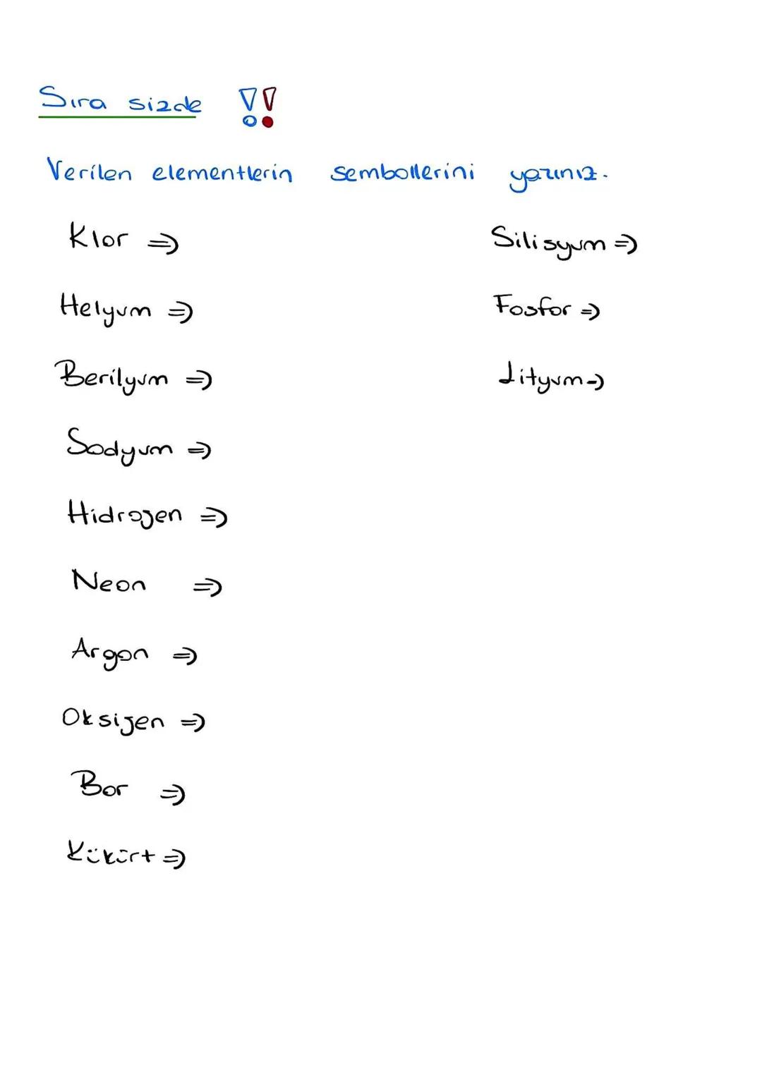 Sıra sizde
VV
Verilen elementlerin
Sembollerini
yazınız.
Klor =>
Silisyum =>
Fosfor =>
Helyum =)
Berilyum =)
Lityum-)
Sodyum =
Hidrogen =
Ne