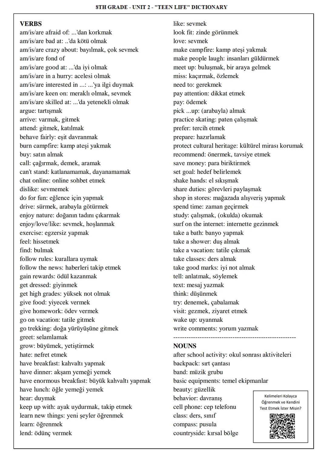 STH GRADE - UNIT 2 - "TEEN LIFE" DICTIONARY
VERBS
am/is/are afraid of: ...'dan korkmak
am/is/are bad at: ..'da kötü olmak
am/is/are craz
