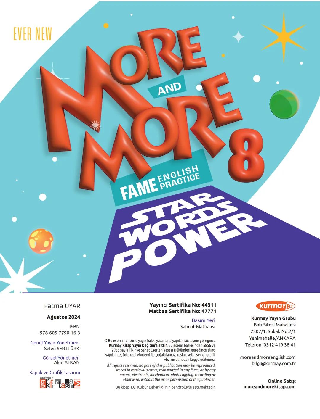 EVER NEW
MORE
AND
MORE
8
FAME ENGLISH
PRACTICE
STAR
WORDS
POWER
Fatma UYAR
Ağustos 2024
ISBN
978-605-7790-16-3
Genel Yayın Yönetmeni
Se