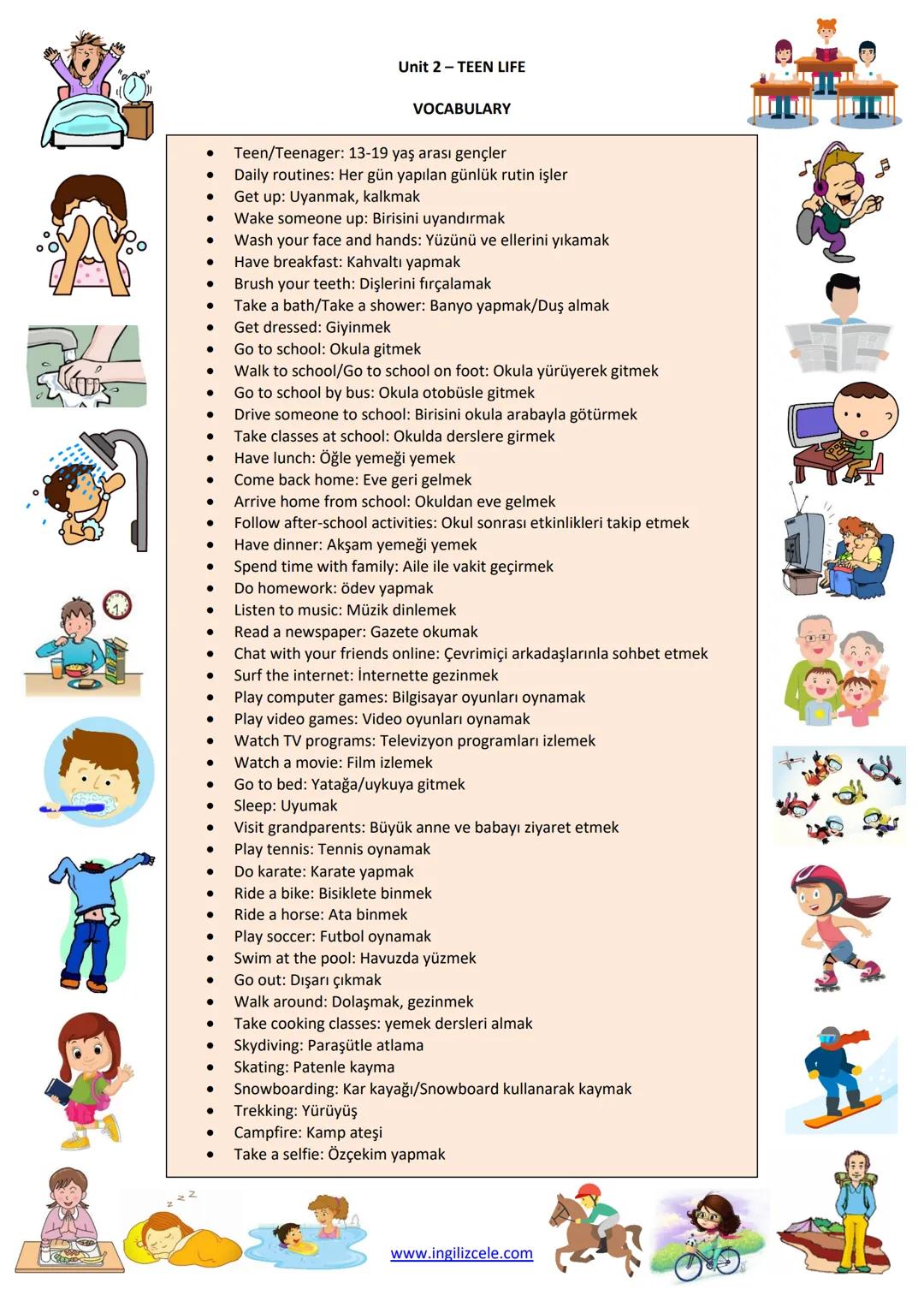 Unit 2-TEEN LIFE
VOCABULARY
- Teen/Teenager: 13-19 yaş arası gençler
- Daily routines: Her gün yapılan günlük rutin işler
- Get up: Uyanma