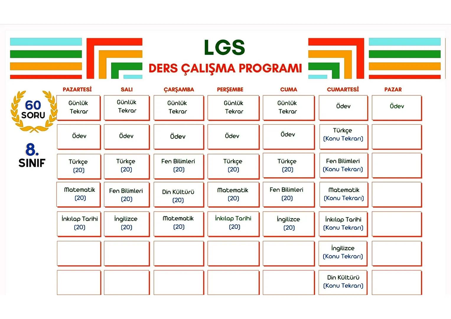 LGS
DERS ÇALIŞMA PROGRAMI
PAZARTESİ
SALI
ÇARŞAMBA
PERŞEMBE
CUMA
CUMARTESİ
PAZAR
60
Günlük
Günlük
Günlük
Günlük
Günlük
Ödev
Ödev
Tekrar
Tekra