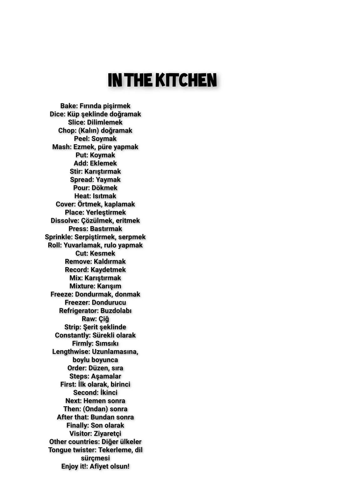 # IN THE KITCHEN
Kitchen: Mutfak
Egg: Yumurta
Oil: Yağ
Food/Dishes/Meals: Yemekler
Baking powder: Kabartma tozu
Drinks/Beverages: İçecekler