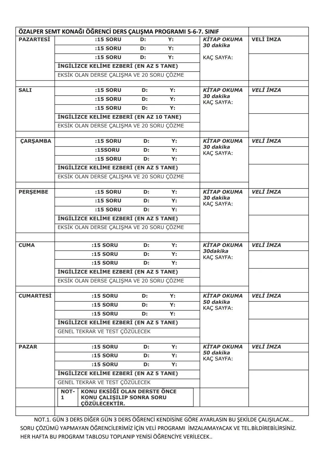 :15 SORU
ÖZALPER SEMT KONAĞI ÖĞRENCİ DERS ÇALIŞMA PROGRAMI 5-6-7. SINIF
PAZARTESİ
D:
Y:
KİTAP OKUMA
30 dakika
VELİ İMZA
:15 SORU
D:
Y:
:15 S