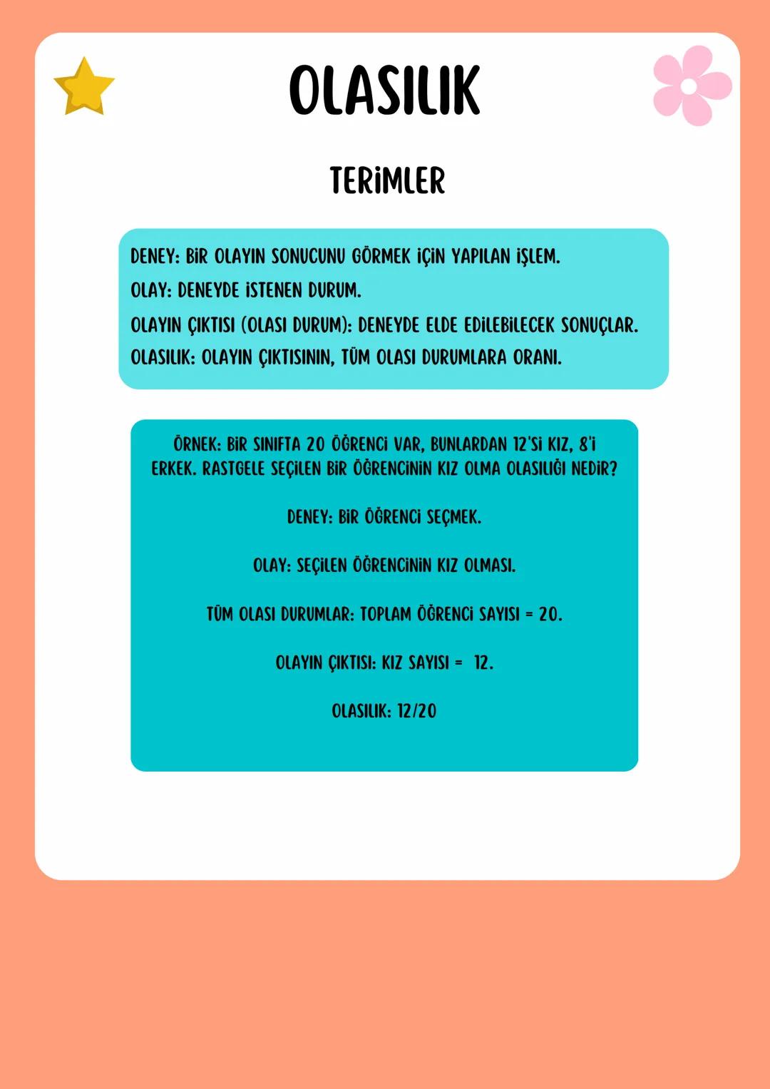 # OLASILIK
## TERİMLER
DENEY: BİR OLAYIN SONUCUNU GÖRMEK İÇİN YAPILAN İŞLEM.
OLAY: DENEYDE İSTENEN DURUM.
OLAYIN ÇIKTISI (OLASI DURUM):