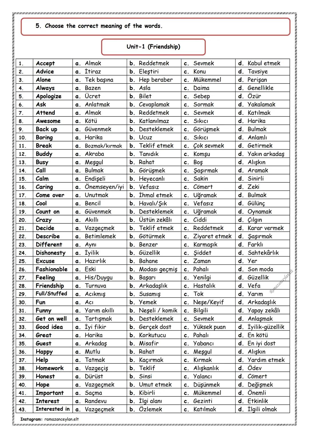 1.
Accept
a. Almak
2.
Advice
a. İtiraz
3.
Alone
a. Tek başına
4.
Always
5.
Apologize a. Ücret
b. Bilet
6.
Ask
a. Anlatmak
7.
Attend
a. Almak