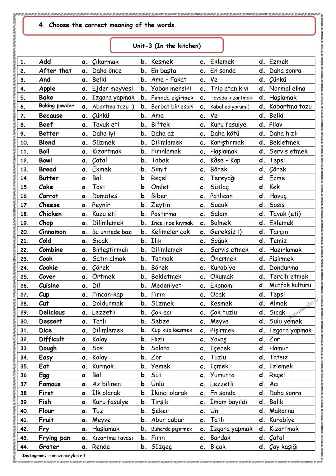 1.
Accept
a. Almak
2.
Advice
a. İtiraz
3.
Alone
a. Tek başına
4.
Always
5.
Apologize a. Ücret
b. Bilet
6.
Ask
a. Anlatmak
7.
Attend
a. Almak