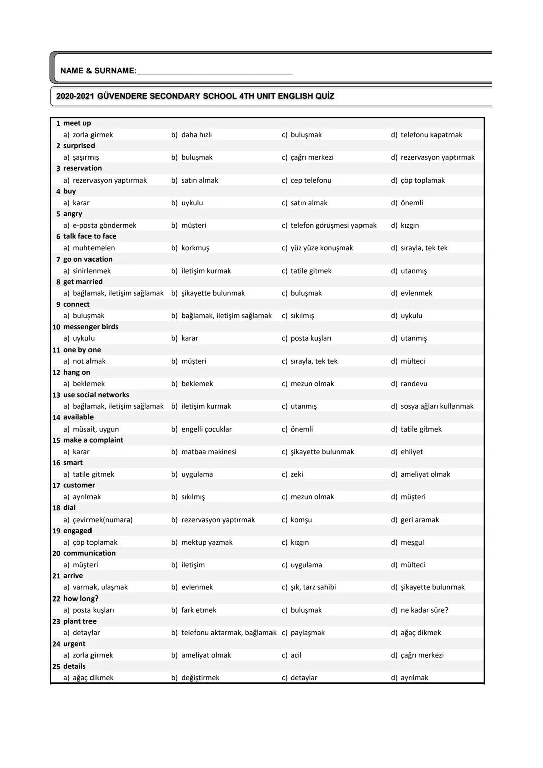 1.
Accept
a. Almak
2.
Advice
a. İtiraz
3.
Alone
a. Tek başına
4.
Always
5.
Apologize a. Ücret
b. Bilet
6.
Ask
a. Anlatmak
7.
Attend
a. Almak