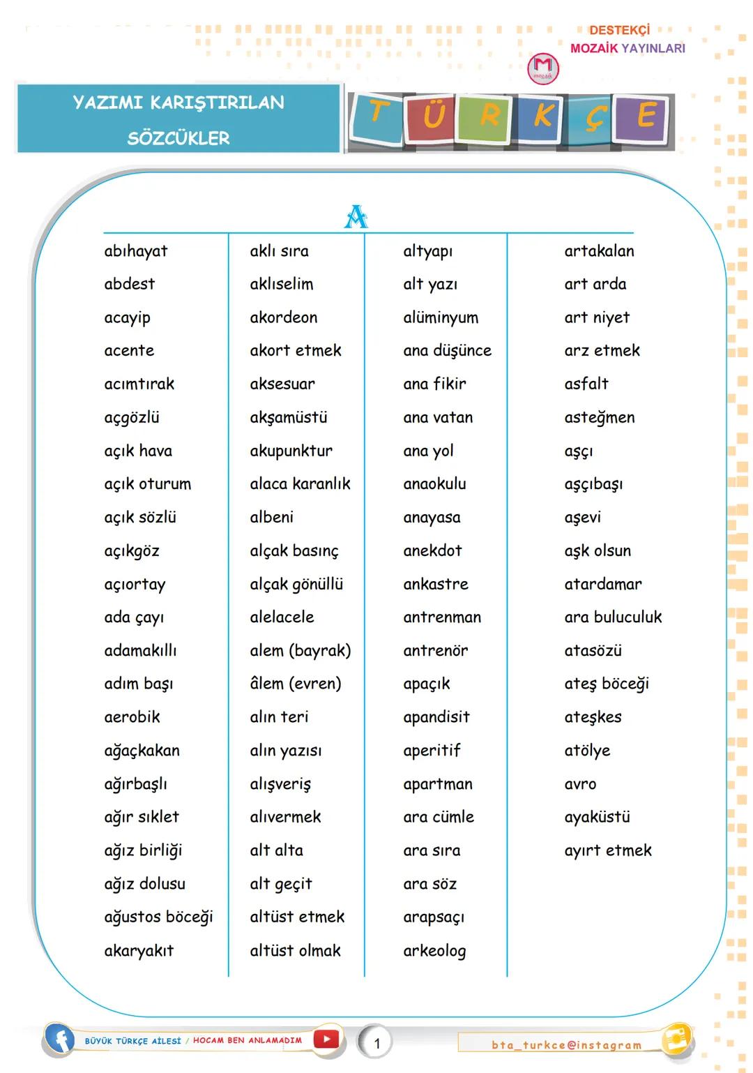 YAZIMI KARIŞTIRILAN
SÖZCÜKLER
DESTEKÇİ
MOZAİK YAYINLARI
ÜRKÇE
A
abıhayat
aklı sıra
altyapı
artakalan
abdest
aklıselim
alt yazı
art