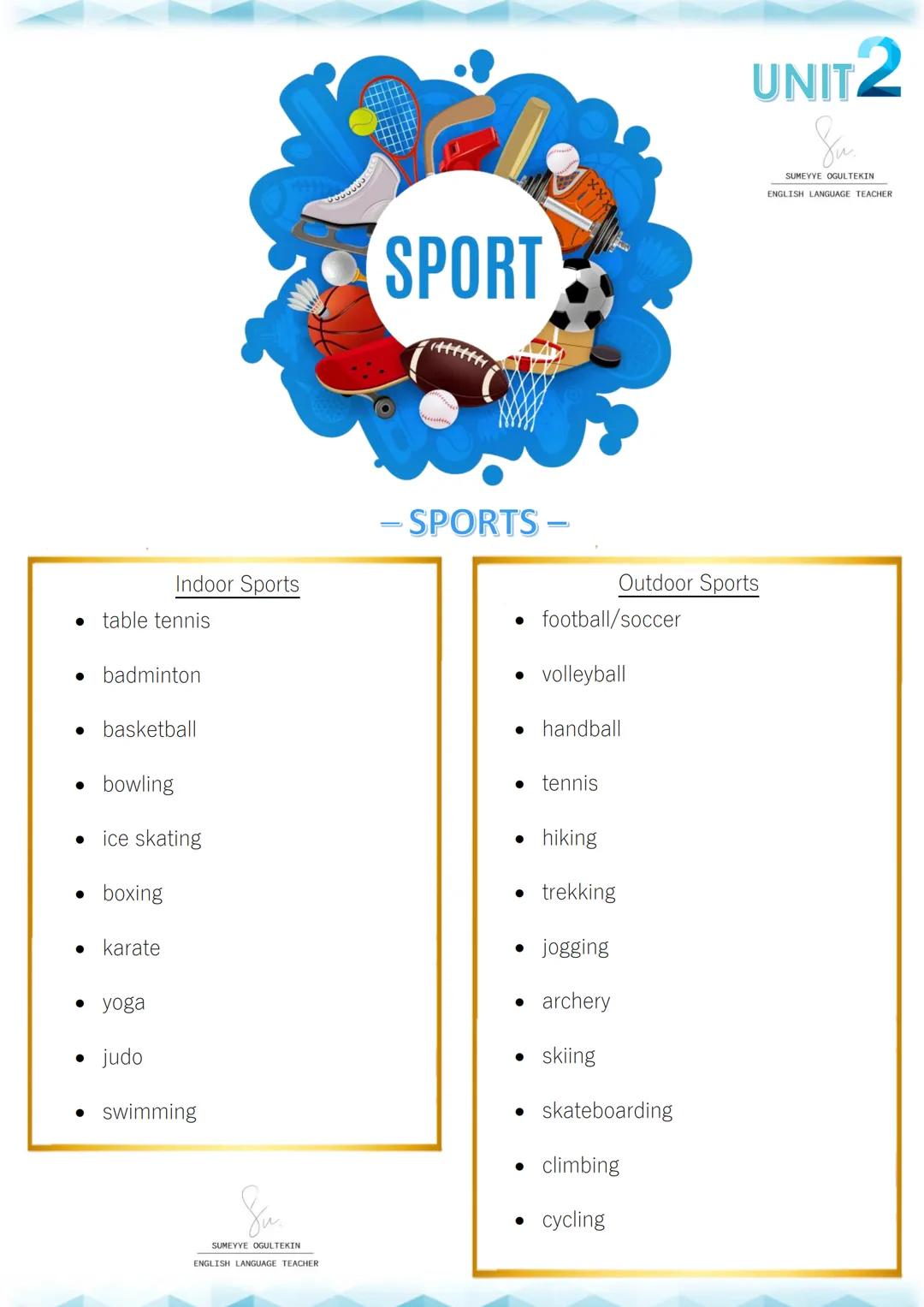 SPORT
UNIT2
Su
SUMEYYE OGULTEKIN
ENGLISH LANGUAGE TEACHER
- SPORTS -
Indoor Sports
Outdoor Sports
* table tennis
* football/soccer