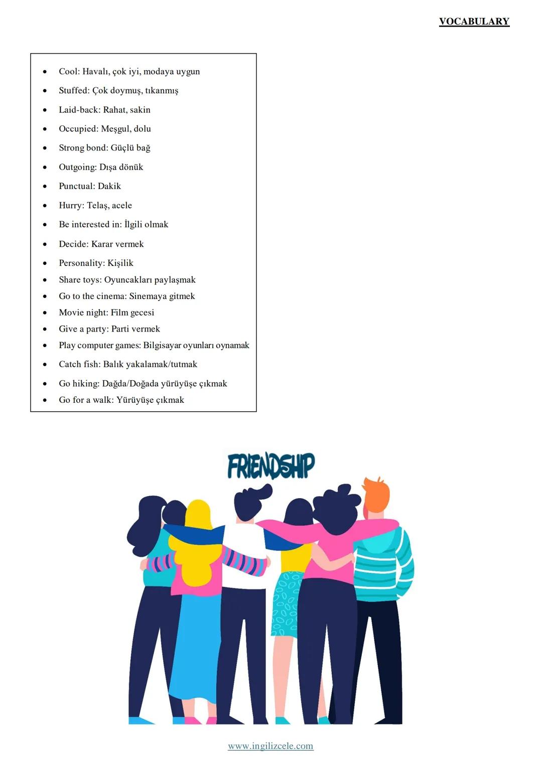 •
Friendship: Arkadaşlık
• Friend: Arkadaş
•
Close friend: Yakın arkadaş
•
Best friend: En iyi arkadaş
•
True friend: Doğru arkadaş
•
Buddy: