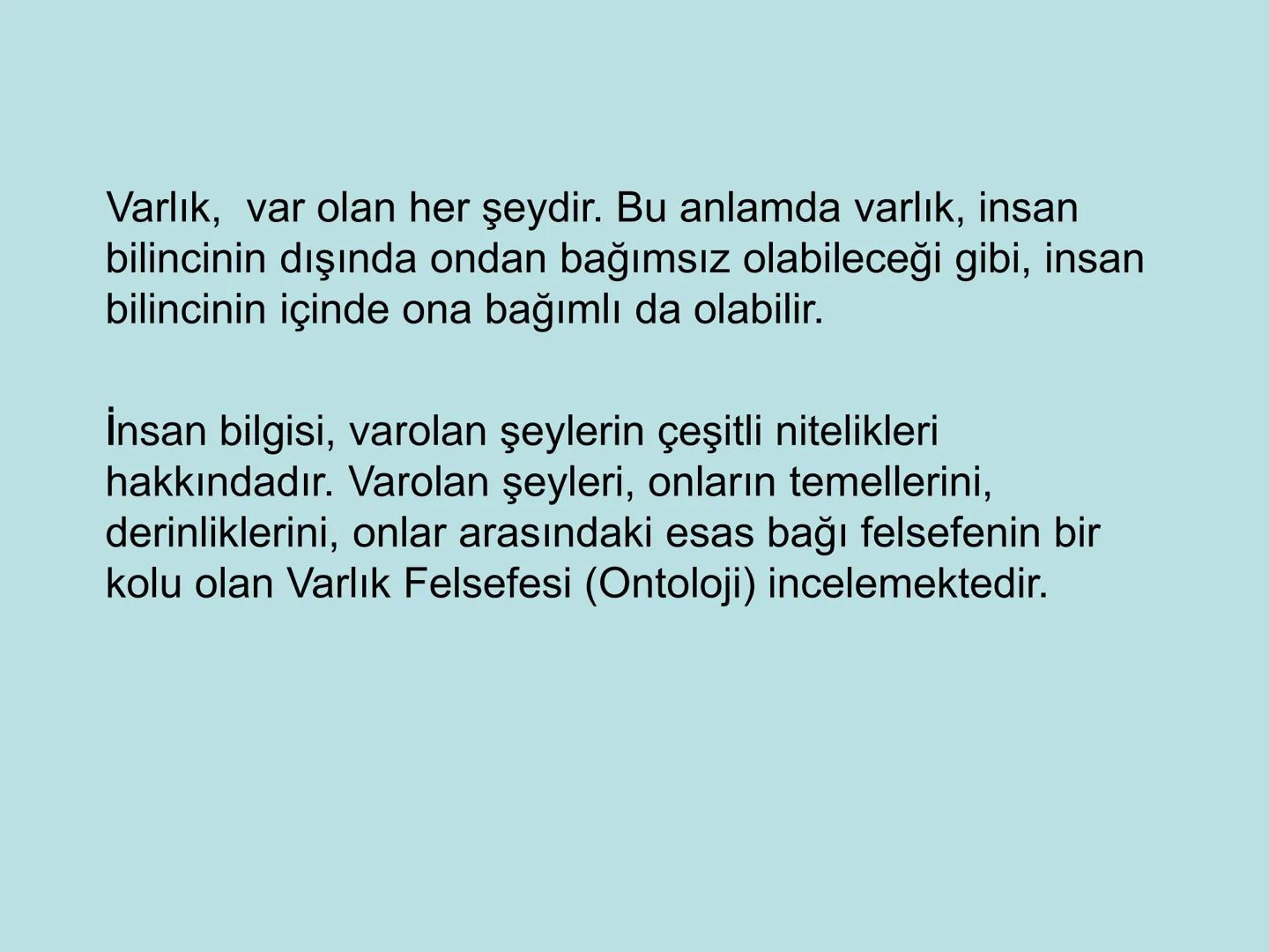 VARLIK FELSEFESİ
(Ontoloji) Varlık, var olan her şeydir. Bu anlamda varlık, insan
bilincinin dışında ondan bağımsız olabileceği gibi, insan