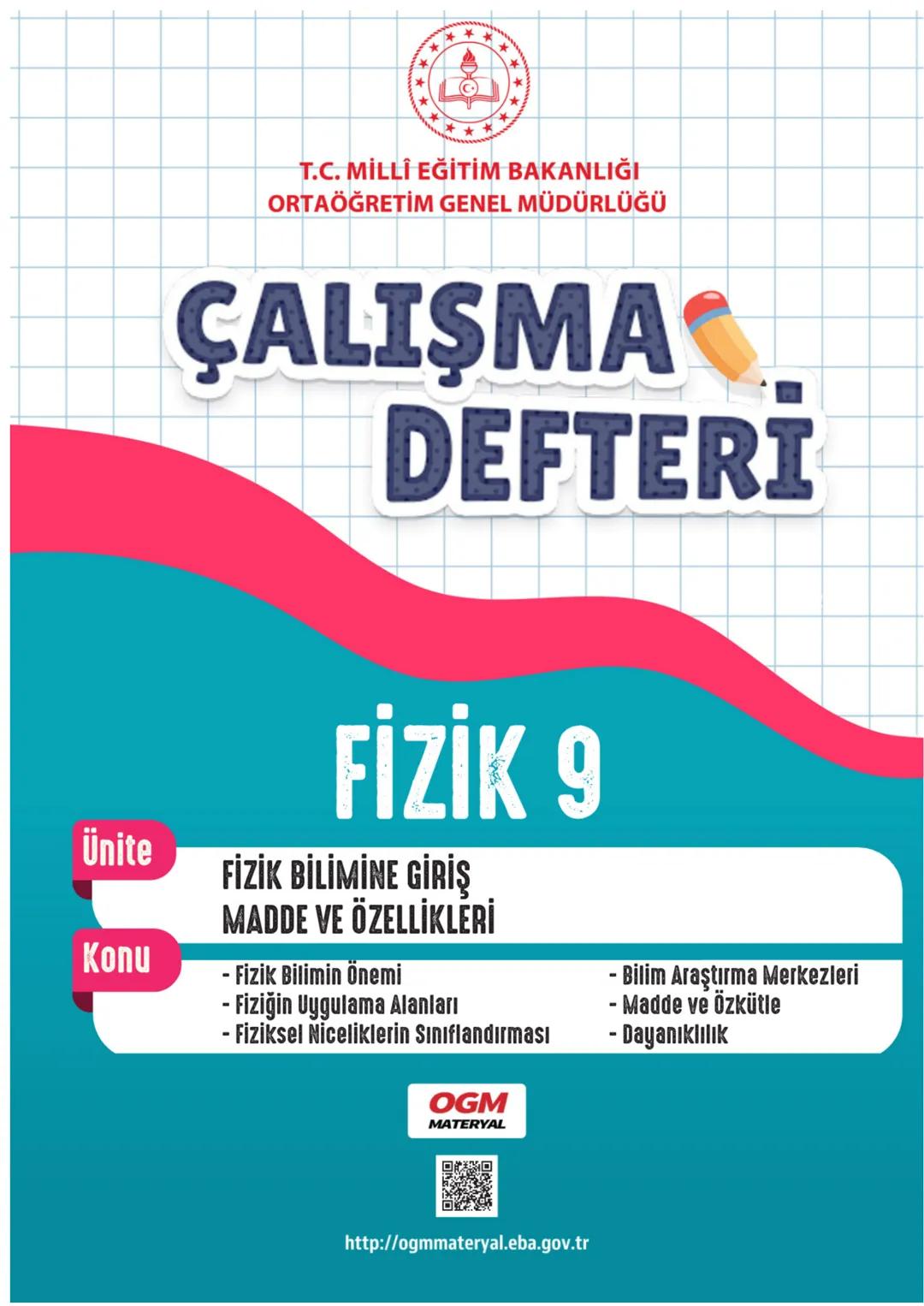 *
*
T.C. MİLLİ EĞİTİM BAKANLIĞI
ORTAÖĞRETİM GENEL MÜDÜRLÜĞÜ
# ÇALIŞMA
# DEFTERİ
# FİZİK 9
## Ünite
FİZİK BİLİMİNE GİRİŞ
MADDE VE ÖZELLİ