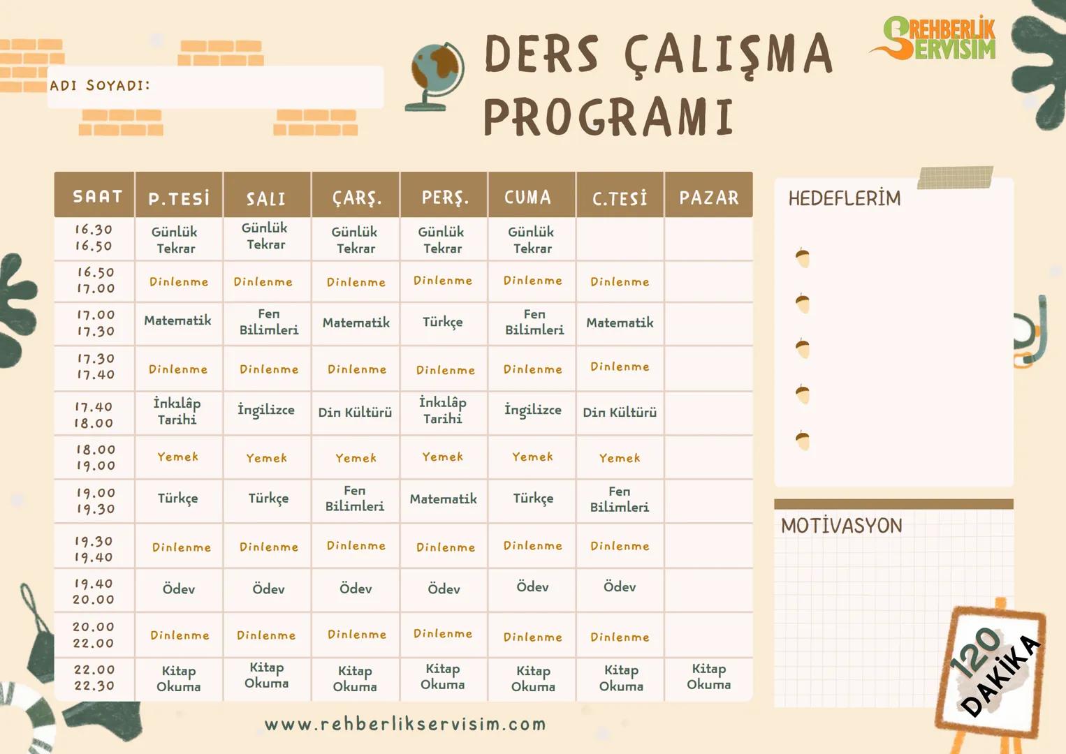 ADI SOYADI:
DERS ÇALIŞMA SE
PROGRAMI
SAAT P.TESİ SALI ÇARŞ. PERŞ. CUMA C.TESİ PAZAR HEDEFLERİM
16.30
16.50
Günlük
Tekrar
Günlük
Tekrar
Gü