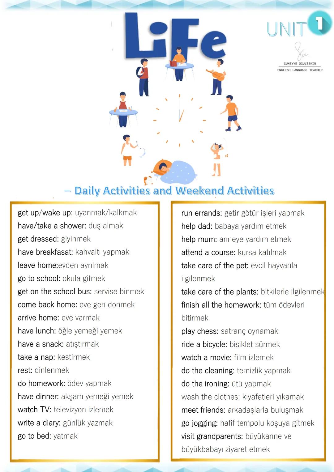 LiFe
UNIT 1
Su
SUMEYYE OGULTEKIN
ENGLISH LANGUAGE TEACHER
- Daily Activities and Weekend Activities
get up/wake up: uyanmak/kalkmak
have