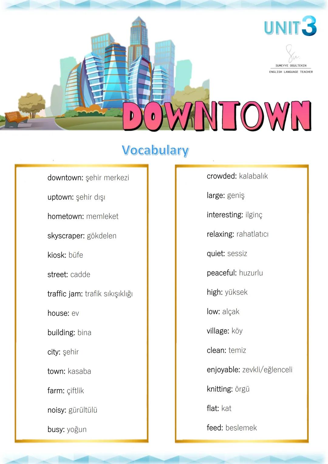 --- OCR Start ---
UNIT 3
SUMEYYE OGULTEKIN
ENGLISH LANGUAGE TEACHER
DOWNTOWN
Vocabulary
downtown: şehir merkezi
uptown: şehir dışı
hometown: