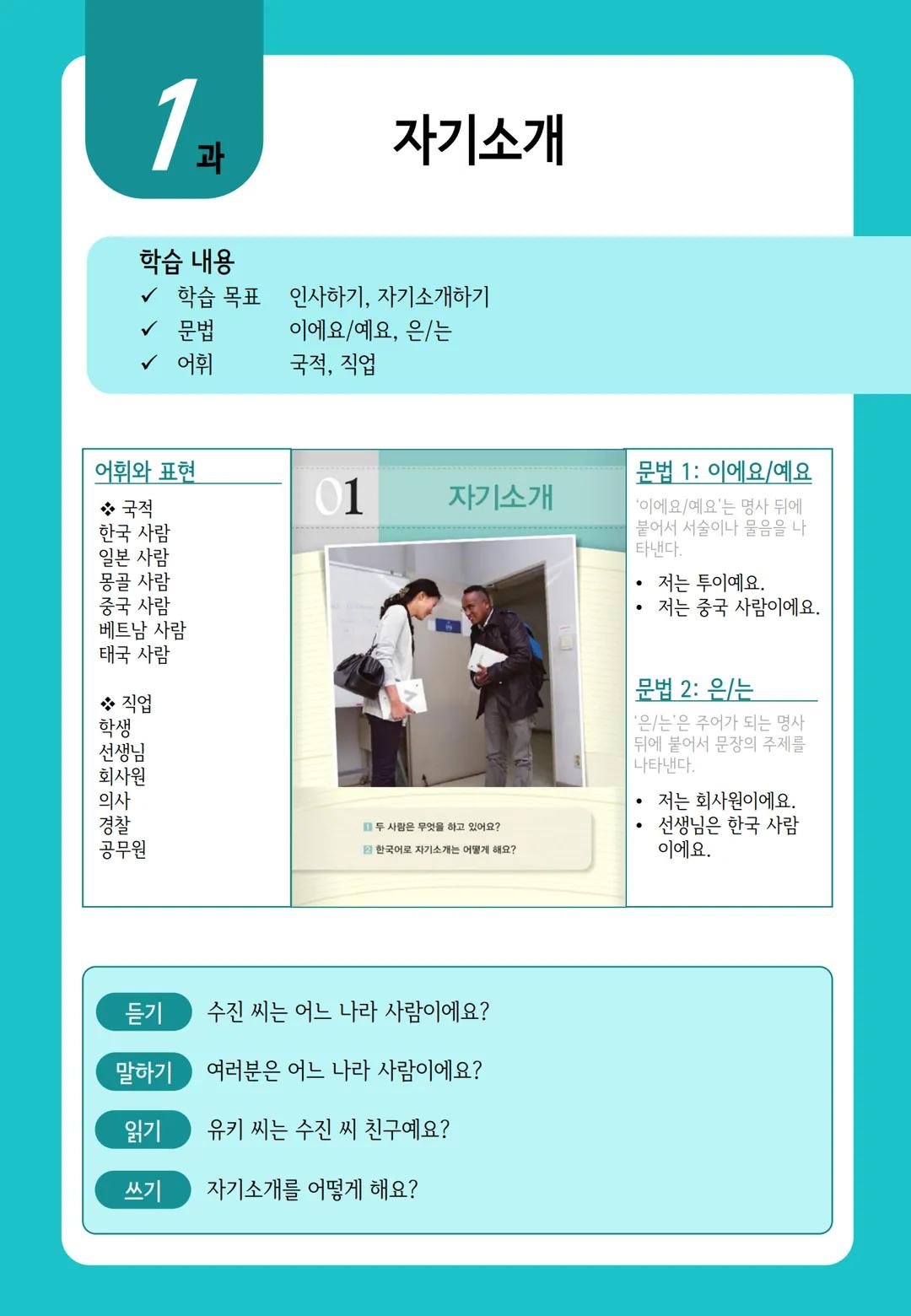 1
과
자기소개
학습 내용
✓ 학습 목표 인사하기, 자기소개하기
✓ 문법 이에요/예요, 은/는
✓ 어휘 국적, 직업
어휘와 표현
01
자기소개
*국적
한국 사람
일본 사람
몽골 사람
중국 사람
베트남 사람
태국 사람
❖ 직업
학생
선생님
회사원
의사