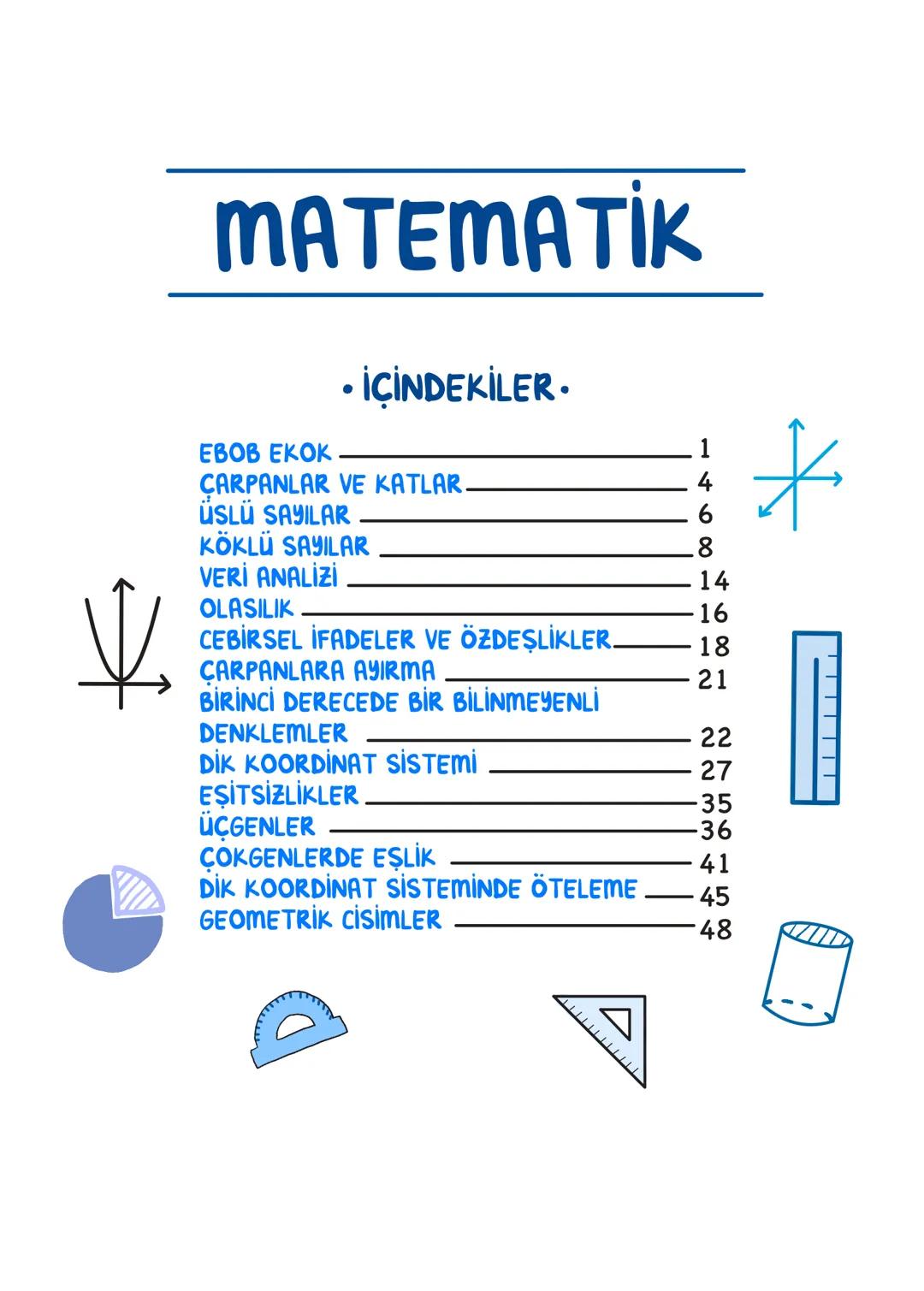 MATEMATİK
• İÇİNDEKİLER.
EBOB EKOK 1
ÇARPANLAR VE KATLAR. 4
ÜSLÜ SAYILAR 6
KÖKLÜ SAYILAR 8
VERİ ANALİZİ 14
业
OLASILIK 16
CEBİRSEL İFADELER