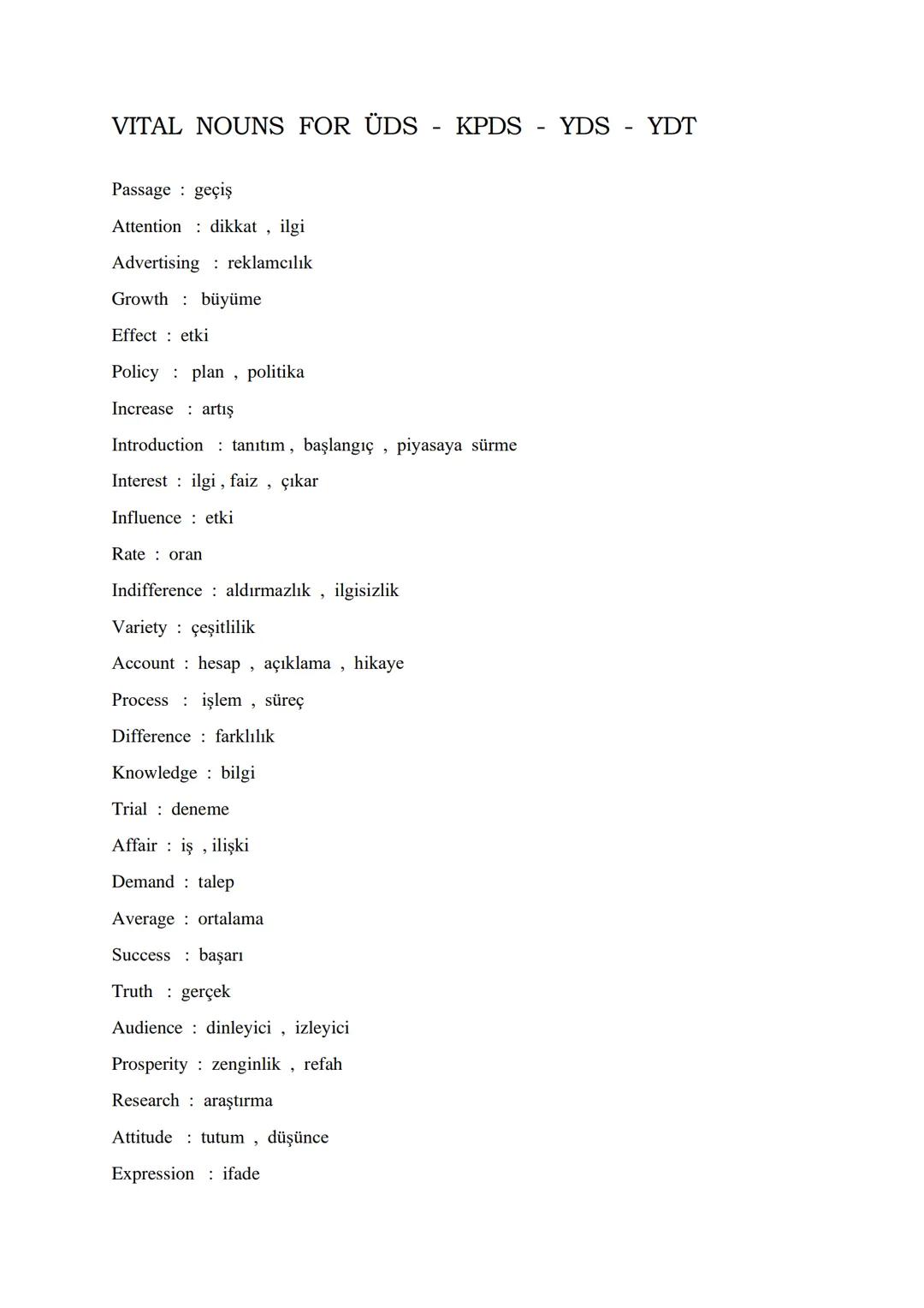 VITAL NOUNS FOR ÜDS KPDS YDS - YDT
Passage geçiş
Attention dikkat, ilgi
Advertising reklamcılık
Growth büyüme
Effect etki
Policy plan, polit
