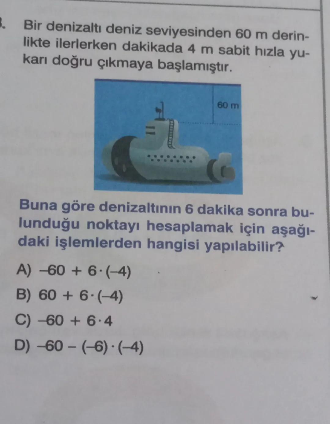 B.
Bir denizaltı deniz seviyesinden 60 m derin-
likte ilerlerken dakikada 4 m sabit hızla yu-
karı doğru çıkmaya başlamıştır.
60 m
Buna göre